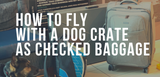 how to fly with a dog crate as checked baggage